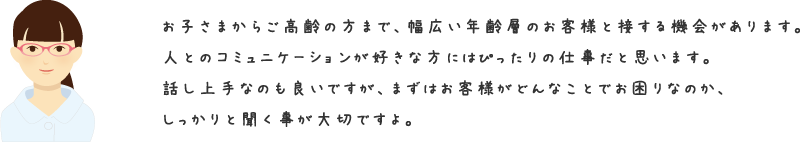 お子さまからご高齢の方まで、幅広い年齢層のお客様と接する機会があります。人とのコミュニケーションが好きな方にはぴったりの仕事だと思います。話し上手なのも良いですが、まずはお客様がどんなことでお困りなのか、しっかりと聞く事が大切ですよ。