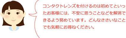 コンタクトレンズを付けるのは初めてといったお客様には、不安に思うことなどを解消できるよう努めています。どんなささいなことでも気軽にお尋ねください。