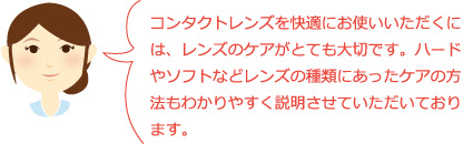 コンタクトレンズを快適にお使いいただくには、レンズのケアがとても大切です。ハードやソフトなどレンズの種類にあったケアの方法もわかりやすく説明させていただいております。