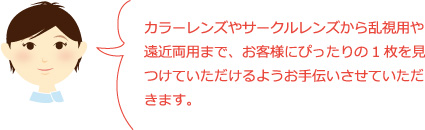 カラーレンズやサークルレンズから乱視用や遠近両用まで、お客様にぴったりの1枚を見つけていただけるようお手伝いさせていただきます。