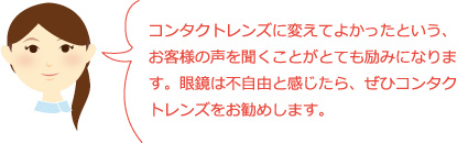 コンタクトレンズに変えてよかったという、お客様の声を聞くことがとても励みになります。眼鏡は不自由と感じたら、ぜひコンタクトレンズをお勧めします。